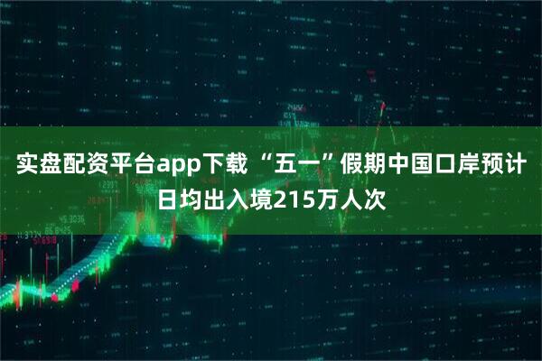 实盘配资平台app下载 “五一”假期中国口岸预计日均出入境215万人次