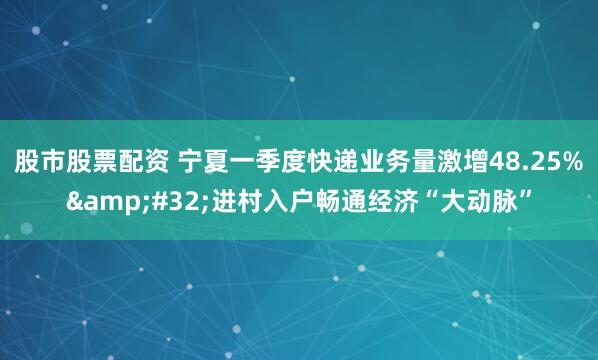股市股票配资 宁夏一季度快递业务量激增48.25%&#32;进村入户畅通经济“大动脉”